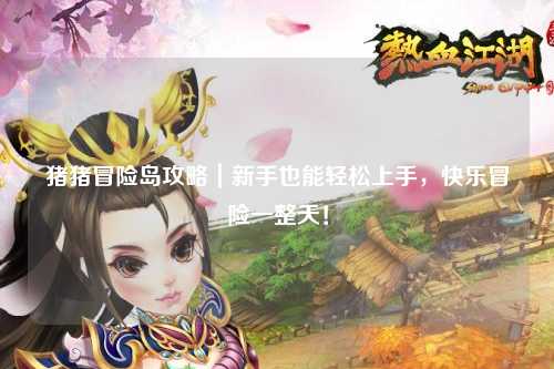 猪猪冒险岛攻略｜新手也能轻松上手，快乐冒险一整天！